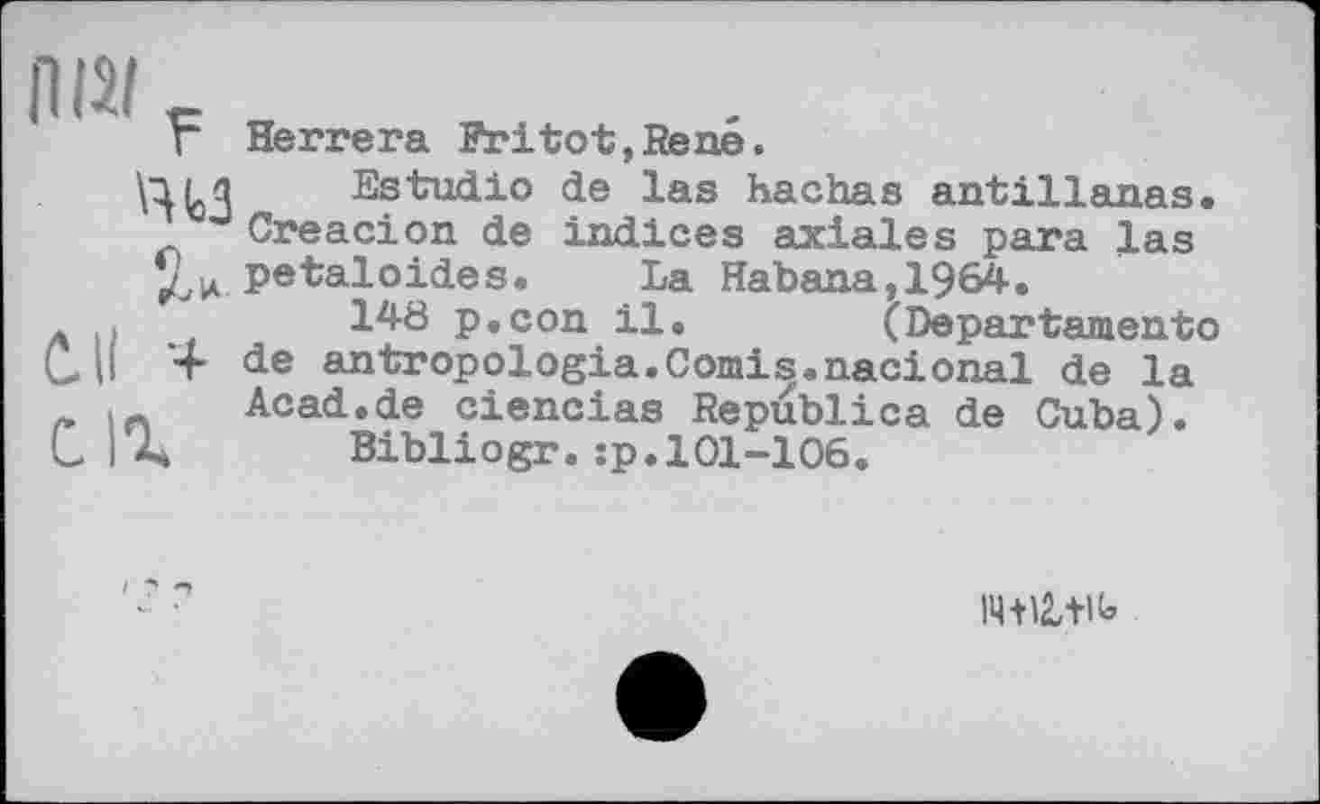 ﻿ПШ _
Г Herrera Fritot,Rene.
\niq Estudio de las hachas antillanas. Creacion de indices axiales para las petaloides. La Habana,1964.
л .і	148 p.con il. (Departement©
C.U '+ de antropologia.Comis.nacional de la
л In Acad.de ciencias Republica de Cuba).
C і A Bibliogr.:p.101-106.
14+12,+iU